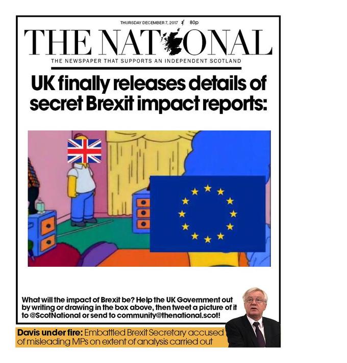 THURSDAY DECEMBER 7, 2017 80p THE NATSONAL THE NEWSPAPER THAT SUPPORTS AN INDEPENDENT SCOTLAND UK finally releases details of secret Brexit impact reports; What will the impact of Brexit be? Help the UK Govemment out by writing or drawing in the box above, then tweet a picture of it to QScotNational or send to community@thenational.scot! Davis under fire: Embattled Brexit Secretary accused of misleading MPs on extent of analysis carried out