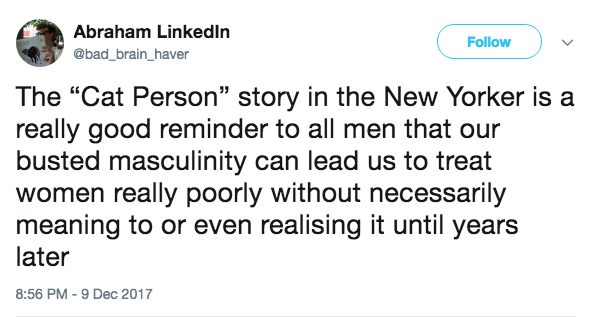 Abraham Linkedln @bad brain_haver Follow The "Cat Person” story in the New Yorker is a really good reminder to all men that our busted masculinity can lead us to treat women really poorly without necessarily meaning to or even realising it until years later 8:56 PM-9 Dec 2017