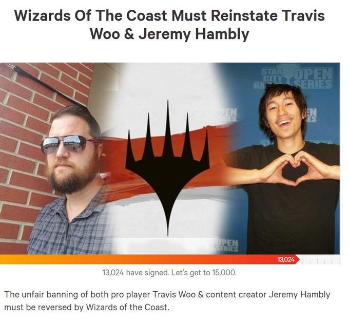 Wizards Of The Coast Must Reinstate Travis Woo & Jeremy Hambly TAR 13,024 13,024 have signed. Let's get to 15,000. The unfair banning of both pro player Travis Woo & content creator Jeremy Hambly must be reversed by Wizards of the Coast.