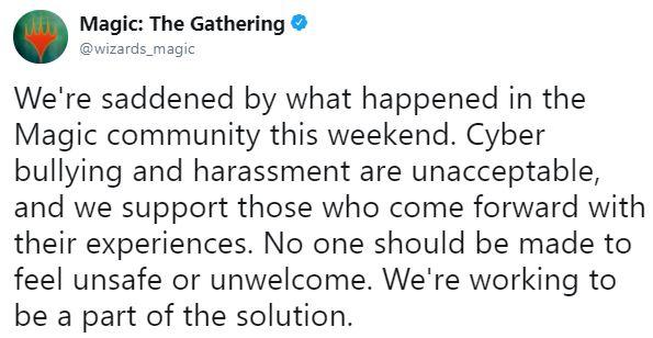 Magic: The Gathering @wizards_magic We're saddened by what happened in the Magic community this weekend. Cyber bullying and harassment are unacceptable, and we support those who come forward with their experiences. No one should be made to feel unsafe or unwelcome. We're working to be a part of the solution.