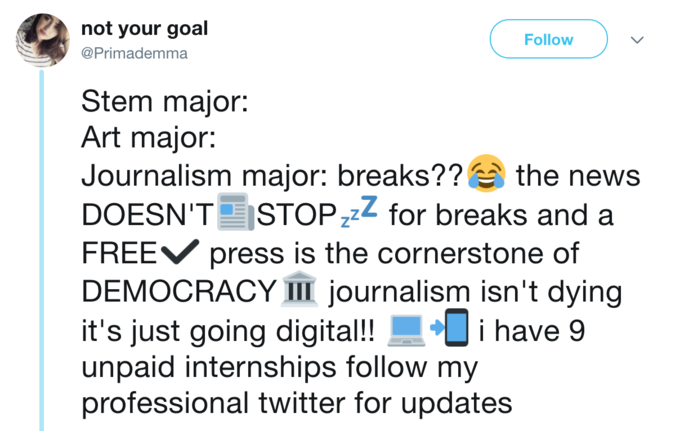 not your goal @Primademma Follow Stem major: Art major: Journalism major: breaks?? the news DOESN'T STOPzz for breaks and a FREEV press is the cornerstone of DEMOCRACY 111 journalism isn't dying it's just going digital!!i have 9 unpaid internships follow my professional twitter for updates