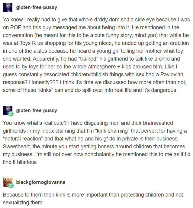 gluten-free-p---- Ya know I really had to give that whole d'ddy dom s--- a side eye because I was on POF and this guy messaged me about being into it. He mentioned in the conversation (he meant for this to be a cute funny story, mind you) that while he was at Toys R us shopping for his young niece, he ended up getting an erection in one of the aisles because he heard a young girl telling her mother what toy she wanted. Apparently, he had "trained" his girlfriend to talk like a child and used to by toys for her so the whole atmosphere + kids aroused him. Like l guess constantly associated children/childish things with sex had a Pavlovian response? Honestly??? I think it's time we discussed how more often than not, some of these "kinks" can and do spill over into real life and it's dangerous gluten-free-p---- You know what's real cute? I have disgusting men and their brainwashed girlfriends in my inbox claiming that I'm "kink shaming" that pervert for having a "natural reaction" and that what he and his gf do in private is their business Sweetheart, the minute you start getting boners around children that becomes my business. I'm still not over how nonchalantly he mentioned this to me as if l'd find it hilarious blackgiornogiovanna Because to them their kink is more important than protecting children and not sexualizing them