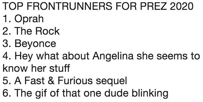 TOP FRONTRUNNERS FOR PREZ 2020 1. Oprah 2. The Rock 3. Beyonce 4. Hey what about Angelina she seems to know her stuff 5. A Fast & Furious sequel 6. The gif of that one dude blinking