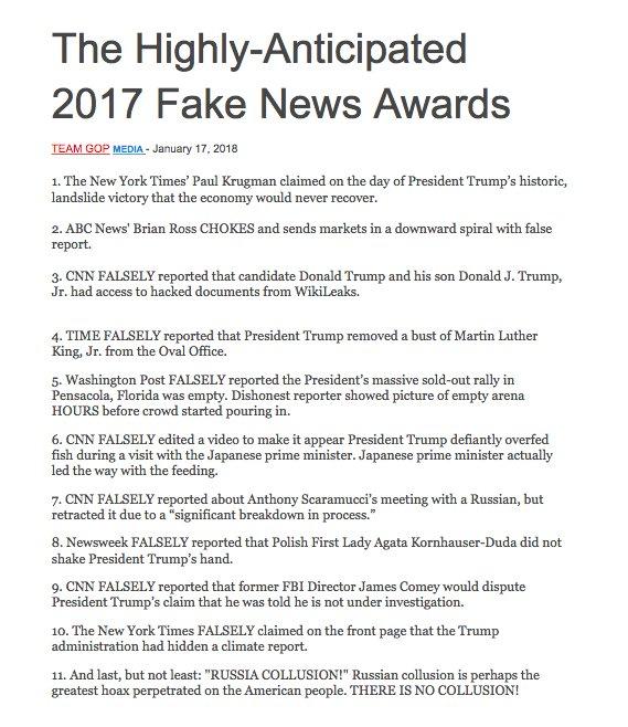 The Highly-Anticipated 2017 Fake News Awards TEAM GOP MEDIA- January 17, 2018 1. The New York Times' Paul Krugman claimed on the day of President Trump's historic, landslide victory that the economy would never recover 2. ABC News' Brian Ross CHOKES and sends markets in a downward spiral with false report. 3. CNN FALSELY reported that candidate Donald Trump and his son Donald J. Trump, Jr. had access to hacked documents from WikiLeaks. 4. TIME FALSELY reported that President Trump removed a bust of Martin Luther King, Jr. from the Oval Office. 5. Washington Post FALSELY reported the President's massive sold-out rally in Pensacola, Florida was empty. Dishonest reporter showed picture of empty arena HOURS before crowd started pouring in. 6. CNN FALSELY edited a video to make it appear President Trump defiantly overfed fish during a visit with the Japanese prime minister. Japanese prime minister actually led the way with the feeding. 7. CNN FALSELY reported about Anthony Scaramucci's meeting with a Russian, but retracted it due to a "significant breakdown in process. 8. Newsweek FALSELY reported that Polish First Lady Agata Kornhauser-Duda did not shake President Trump's hand. 9. CNN FALSELY reported that former FBI Director James Comey would dispute President Trump's claim that he was told he is not under investigation. 10. The New York Times FALSELY claimed on the front page that the Trump administration had hidden a climate report. 11. And last, but not least: "RUSSIA COLLUSION!" Russian collusion is perhaps the greatest hoax perpetrated on the American people. THERE IS NO COLLUSION!