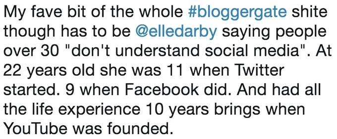 My fave bit of the whole #bloggergate s---- though has to be @elledarby saying people over 30 "don't understand social media". At 22 years old she was 11 when Twitter started. 9 when Facebook did. And had all the life experience 10 years brings when YouTube was founded.