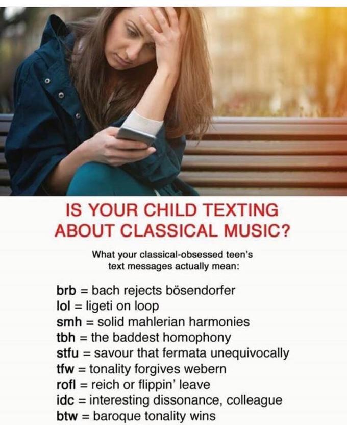 0 IS YOUR CHILD TEXTING ABOUT CLASSICAL MUSIC? What your classical-obsessed teen's text messages actually mean: brb = bach rejects bosendorfer 101 = ligeti on loop smh solid mahlerian harmonies tbh = the baddest homophony stfu = savour that fermata unequivocally tfw = tonality forgives webern rofl reich or flippin' leave idc interesting dissonance, colleague btw = baroque tonality wins