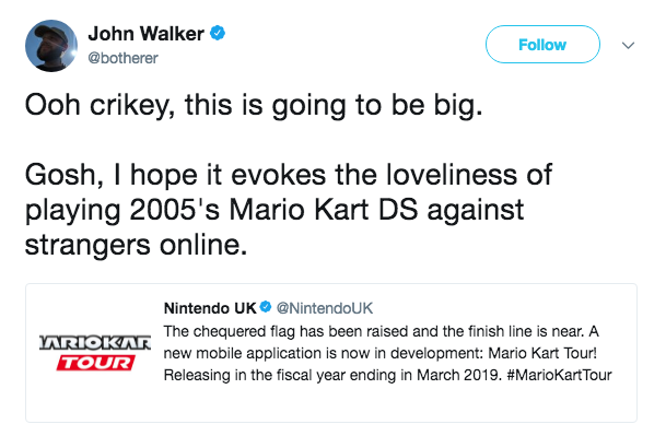 John Walker @botherer Follow ) 、/ Ooh crikey, this is going to be big. Gosh, I hope it evokes the loveliness of playing 2005's Mario Kart DS against strangers online. Nintendo UK. @NintendoUK The chequered flag has been raised and the finish line is near. A new mobile application is now in development: Mario Kart Tour! Releasing in the fiscal year ending in March 2019. #MarioKartTour ARIOKAR TOUR