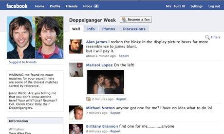 facebook Home Profile Friends Into. ④ Mrs. Bunz Setings Log out Doppelganger Week | Become a fan ! Wall Info Photos Discussions Filters Alan James i reckon the bloke in the display picture bears far more resemblence to james blunt but i will pay it about a minute ago- Report Sogest to friends Marisol Lopez On the lef WARNING: we found no exact matches for your search, here are some of the closest matches sorted by relevance. lason Webb: Are you teling me that you dont know anyone here? Your wife? Lisa? Neuman Col. Glenn Ross: Only their Doppelgangers 2 minutes ago Report Michael Norton anyone got one for me? i have no idea what to do lol 7 minutes ago Report Information Brittany Brannon find one for meanyone Afiliation minutes ago-Report