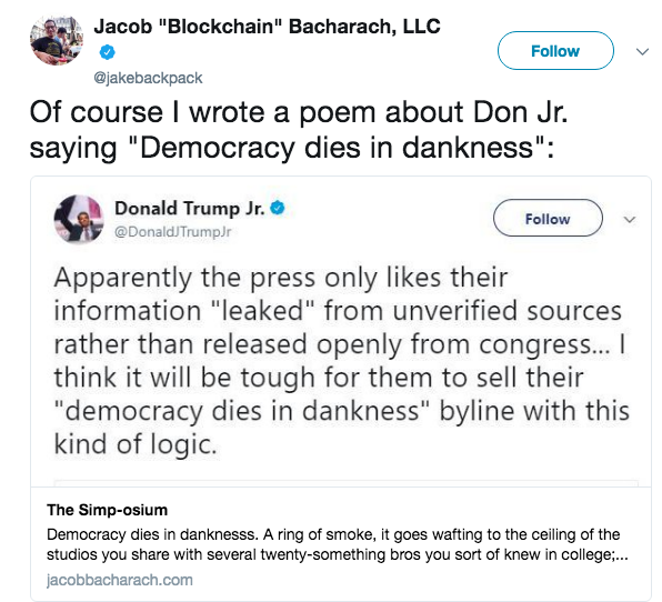 Jacob "Blockchain" Bacharach, LLC Follow @jakebackpack Of course l wrote a poem about Don Jr. saying "Democracy dies in dankness": Donald Trump Jr. @DonaldJTrumpJr Follow Apparently the press only likes their information "leaked" from unverified sources rather than released openly from congress... I think it will be tough for them to sell their "democracy dies in dankness" byline with this kind of logic. The Simp-osium Democracy dies in danknesss. A ring of smoke,it goes wafting to the celiling of the studios you share with several twenty-something bros you sort of knew in college.. jacobbacharach.com