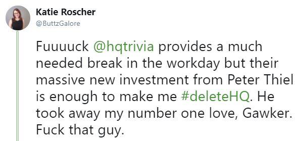 Katie Roscher @ButtzGalore Fuuuuck @hqtrivia provides a much needed break in the workday but their massive new investment from Peter Thiel is enough to make me #deleteHQ. He took away my number one love, Gawker. F--- that guy.