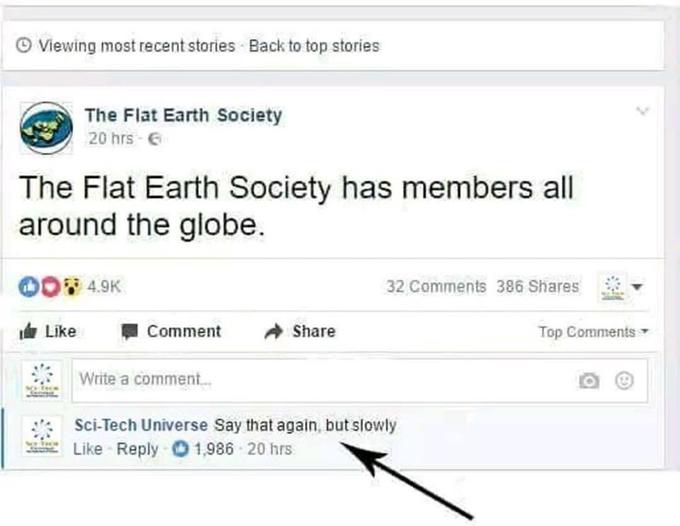 Viewing most recent stories Back to top stories The Flat Earth Society 20 hrs E The Flat Earth Society has members all around the globe. 32 Comments 386 Shares 14' Like -Comment → Share Top Comments Write a comment 2". Sci-Tech Universe Say that again, but slowly Like Reply 1,986 20 hrs