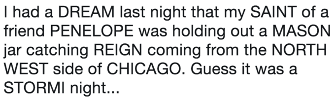 I had a DREAM last night that my SAINT of a friend PENELOPE was holding out a MASON jar catching REIGN coming from the NORTH WEST side of CHICAGO. Guess it was a STORMI night...