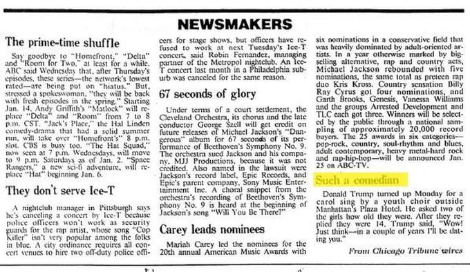 NEWSMAKERS The prime-time shuffle cers for stage shows, bu offcers have r six nominations in a conservative ficld that fused to work a ex Tucsday's Ice-T was heavily dominated by ndult oriented ar- year oterwise marked by big. Sy goodbyc to omclront." Delta concert said Robin Fenandez, mannging tists and "Room for Two. at eas for a while partncr of the Mctropol nightclub. An lcc selling altemative, mp and country aets, ABC said Wednesday tha er Thursday's Tconcer ast month n a Philaddlphia sub- Michael Jackson rcbounded fve cpisodes. these seres-the nework's owest urb was canccled for the same reason. rated ae being pu on "hiatus." But stressed a spokeswoman, "they will be back 67 seconds of glory nominations, the same total ns preteen rap duo Kris Kross. Country scnsation Billy Ray Cyrus got four nominations and Garth Brooks, Genesis, Vanessa Williams he and the groups Arrested Devclopment nnd with fresh ies in the spring Starting Jan. place Delta" and Roo 14,Andy GnfIith's .. Matlock" will re. Under terms of a court sctlement, t m 7 to 8 Ceveland Orchestra, its chorus and the late TLC cach goi three. Winners will be select- byers. The 2 awards in six categories- ny. MJJ Productions, because it was "not and rap-hip-hop-will be announced Jan. p.m. CST. "Jack's Placc e Ha Linden conductor George Szcil will get credit on cd by he public through n national sam comedy-drama that lhad a solid sumer uture releascs of Michacl Jackson's Dan pling of approximntely 20,000 record s" album for 67 scconds of its SL. CSs busy too. "The Hat Sqund." formance of Beethoven's Symphony No. 9. pop-rock, ontry, soul-rhythm and blues. no seen a Wedesday. will mov he rchestra sued Jackson and his comp adult contemporiry, henvy mctal-hard rock run. will take over Honicfront's 8 p.m. to ) p.m. Sa«urdays as of Jan. 2. S Rangcrs,"' a new cfi advcntu. will r- credited. Also nn the lasuit were acc "Hal bgining Jan. 6. 25 on ABCTV Jackson's record Iabel, Epic Records, nnd Epics parent company, Sony Music Enter tainen nc. A choral snippet rom the Such a comedian They don't serve Ice-T Donald Trump ed up Monday fo orchestra's recording of Becthoven's Sym by a youth choir outside Manhatian's Plnza Hotcl. Hc asked two of the girls how old they werc. Ater thcy re- pli they were 14. Trump s, "Wow! Just hin in a couple of years I'l te dat- ony No. 9 is heard at the beginning of Carol in ackson's song "Will You Bc There?" A nightelub manager in Pittsburgh sys he's cinccling a conce by T beJa police ollicess won't work as security uards for the rap artist, wiose song "Cop Carey leads nominees iller isn' very nopular among thc folks in bluc. A cty ordinanc quirs all con Masiah Carcy lcd the nominces for the cent venucs to hire two ofl-duty police off 20th annual Amcrican Music Awards with ng you From Chivago Tribune wires Trump Tower Chicago text font black and white