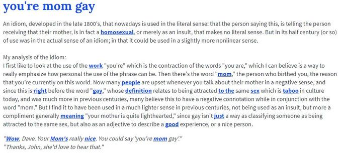 you're mom gay An idiom, developed in the late 1800's, that nowadays is used in the literal sense: that the person saying this, is telling the person receiving that their mother, is in fact a homosexual, or merely as an insult, that makes no literal sense. But in its half century (or so) of use was in the actual sense of an idiom; in that it could be used in a slightly more nonlinear sense My analysis of the idiom: I first like to look at the use of the work "you're" which is the contraction of the words "you are," which I can believe is a way to really emphasize how personal the use of the phrase can be. Then there's the word "mom," the person who birthed you, the reasorn that you're currently on this world. Now many people are upset whenever you talk about their mother in a negative sense, and since this is right before the word "gay," whose definition relates to being attracted to the same sex which is taboo in culture today, and was much more in previous centuries, many believe this to have a negative connotation while in conjunction with the word "mom." But I find it to have been used in a much lighter sense in previous centuries, not being used as an insult, but more a compliment generally meaning your mother is quite lighthearted, since gay isn' t just a way as classiTying someone as being attracted to the same sex, but also as an adjective to describe a good experience, or a nice person. "Wow, Dave. Your Mom's really nice. You could say 'you're mom gay." "Thanks, John, she'd love to hear that."