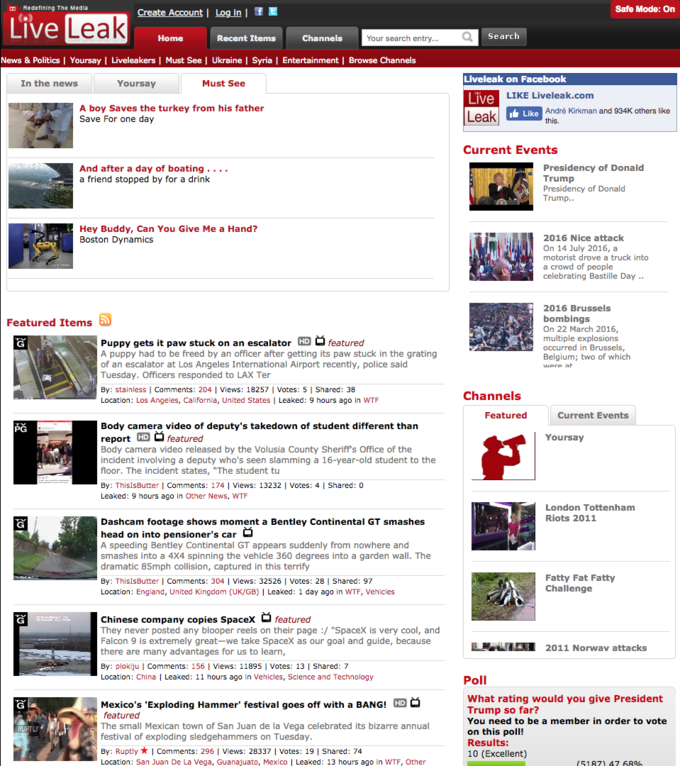 Redetining The Media Safe Mode: On Live Home Recent Items Channels Your search entry... Search News & Politics I Yoursay I Liveleakers | Must See | Ukraine I Syria | Entertainment | Browse Channels Liveleak on Facebook In the news Yoursay Must See LIKE Liveleak.com Live A boy Saves the turkey from his father Save For one day André Kirkman and 934K others like Like Current Events And after a day of boating .. . . a friend stopped by for a drink Presidency of Donald Trump Presidency of Donald Trump. Hey Buddy, Can You Give Me a Hand? Boston Dynamics 2016 Nice attack On 14 July 2016, a motorist drove a truck into a crowd of people celebrating Bastille Day .. 2016 Brussels bombings On 22 March 2016 multiple explosions occurred in Brussels, Belgium; two of which Featured Items Puppy gets it paw stuck on an escalator HD featured A puppy had to be freed by an officer after getting its paw stuck in the grating of an escalator at Los Angeles International Airport recently, police said Tuesday. Officers responded to LAX Ter By: stainless | Comments: 204 | Views: 18257 Votes: 5 Shared: 38 Location: Los Angeles, California, United States | Leaked: 9 hours ago in W-- at Channels Featured Current Events Body camera video of deputy's takedown of student different than report HD featured Body camera video released by the Volusia County Sheriff's Office of the incident involving a deputy who's seen slamming a 16-year-old student to the floor. The incident states, "The student tu By: ThisisButter | Comments: 174 Views: 13232 I Votes: 4 I Shared: 0 Leaked: 9 hours ago in Other News, W-- PG Yoursay London Tottenham Riots 2011 Dashcam footage shows moment a Bentley Continental GT smashes head on into pensioner's car A speeding Bentley Continental GT appears suddenly from nowhere and smashes into a 4X4 spinning the vehicle 360 degrees into a garden wall. The dramatic 85mph collision, captured in this terrify By: ThisisButter | Comments: 304 | Views: 32526 I Votes: 28 |I Shared: 97 Location: England, United Kingdom (UK/GB) I Leaked: 1 day ago in W--, Vehicles Fatty Fat Fatty Challenge Chinese company copies Spacexfeatured They never posted any blooper reels on their page :/ "Spacex is very cool, and Falcon 9 is extremely great-we take Spacex as our goal and guide, because there are many advantages for us to learn, By: ploklju I Comments: 156 I Views: 11895 Votes: 13I Shared: 7 Location: China Leaked: 11 hours ago in Vehicles, Science and Technology LR2011 Norwav attacks Poll Mexico's 'Exploding Hammer festival goes off with a BANG! HD O featured The small Mexican town of San Juan de la Vega celebrated its bizarre annual festival of exploding sledgehammers on Tuesday By: Ruptly ★ | Comments: 296 | Views : 28337 I votes : 19 | Shared: 74 Location: San Juan De La Vega, Guanajuato, Mexico | Leaked: 13 hours ago in W--, Other What rating would you give President Trump so far? You need to be a member in order to vote on this poll! Results: 10 (Excellent) (5187) 47 68%