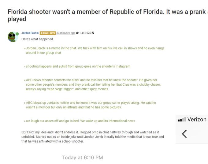 Florida shooter wasn't a member of Republic of Florida. It was a prank played Jordan Fash®merere Here's what happened. 33 minutes ago # 1.441,92 >Jordan Jereb is a meme in the chat. We f--- with him on his live call in shows and he even hangs around in our group chat >shooting happens and autist from group goes on the shooter's Instagram >ABC news reporter contacts the autist and he tells her that he knew the shooter. He gives her some other people's numbers and they prank call her telling her that Cruz was a chubby chaser, always saying "read siege f-----", and other spicy memes >ABC blows up Jordan's hotline and he knew it was our group so he played along. He said he wasn't a member but only an affiliate and that he has some pictures. >we laugh our asses off and go to bed. We wake up and its international news Verizon EDIT Not my idea and I didn't endorse it. I logged onto in chat halfway through and watched as it unfolded. Started out as an inside joke until Jordan Jereb literally told the media that it was true and that he was affiliated with a school shooter Today at 6:10 PM