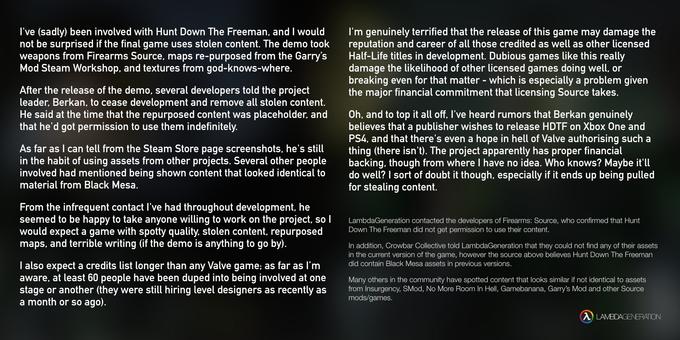 I've (sadly) been involved with Hunt Down The Freeman, and I would not be surprised if the final game uses stolen content. The demo took weapons from Firearms Source, maps re-purposed from the Garry's Mod Steam Workshop. and textures from god-knows-where. I'm genuinely terrified that the release of this game may damage the reputation and career of all those credited as well as other licensed Half-Life titles in development. Dubious games like this really damage the likelihood of other licensed games doing well, or breaking even for that matter - which is especially a problem given the major financial commitment that licensing Source takes. After the release of the demo, several developers told the project leader, Berkan, to cease development and remove all stolen content. He said at the time that the repurposed content was placeholder, and that he'd got permission to use them indefinitely. Oh, and to top it all off, I've heard rumors that Berkan genuinely believes that a publisher wishes to release HDTF on Xbox One and PS4, and that there's even a hope in hell of Valve authorising such a As far as I can tell from the Steam Store page screenshots, he's stil thing (there isn't). The project apparently has proper financial in the habit of using assets from other projects. Several other people backing. though from where I have no idea. Who knows? Maybe it l involved had mentioned being shown content that looked identical todo well? I sort of doubt it though, especially if it ends up being pulled material from Black Mesa. for stealing content. From the infrequent contact I've had throughout development, he seemed to be happy to take anyone willing to work on the project, so1LambdaGeneration contacted the developers of Firearms: Source, who confirmed that Hunt would expect a game with spotty quality. stolen content, repurposed Down The Freeman did not get permission to use their content. maps, and terrible writing (if the demo is anything to go by) In addition, Crowbar Collective told LambdaGeneration that they could not find any of their assets in the current version of the game, however the source above believes Hunt Down The Freeman did contain Black Mesa assets in previous versions I also expect a credits list longer than any Valve game; as far as l'm aware, at least 60 people have been duped into being involved at one Many others in the community have spotted content that looks similar if not identical to assets stage or another (they were still hiring level designers as recently as from Insurgency, SMod, No More Room In Hell, Gamebanana, Garry's Mod and other Source a month or so ago). mods/games