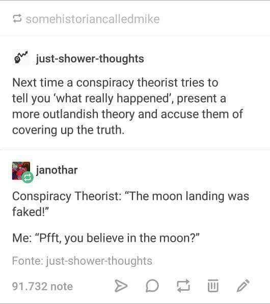 somehistoriancalledmike just-shower-thoughts Next time a conspiracy theorist tries to tell you 'what really happened', present a more outlandish theory and accuse them of covering up the truth. janothar Conspiracy Theorist: "The moon landing was faked!" Me: "Pfft, you believe in the moon?" Fonte: just-showerthoughts 91.732 note >D口画ノ