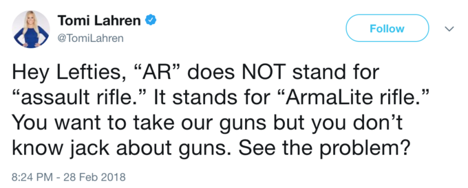 Tomi Lahren Φ @TomiLahren Follow Hey Lefties, "AR" does NOT stand for "assault rifle." It stands for "ArmaLite rifle." You want to take our guns but you don't know jack about guns. See the problem? 8:24 PM-28 Feb 2018