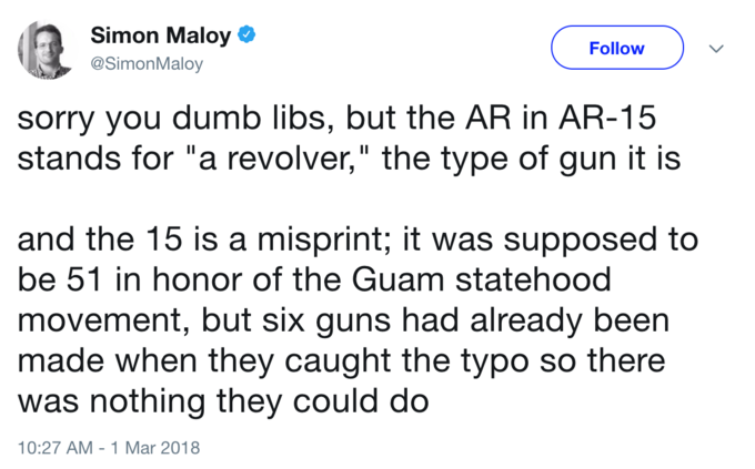 Simon Maloy @SimonMaloy Follow sorry you dumb libs, but the AR in AR-15 stands for "a revolver," the type of gun it is and the 15 is a misprint; it was supposed to be 51 in honor of the Guam statehood movement, but six guns had already been made when they caught the typo so there was nothing they could do 10:27 AM-1 Mar 2018