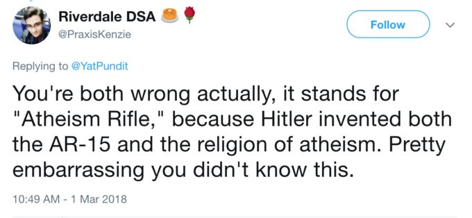 Riverdale DSA . Follow ) 、 @PraxisKenzie Replying to@YatPundit You're both wrong actually, it stands for "Atheism Rifle," because Hitler invented both the AR-15 and the religion of atheism. Pretty embarrassing you didn't know this. 10:49 AM-1 Mar 2018