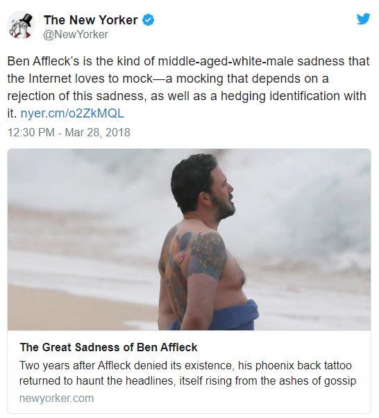 @New Yorker Ben Affleck's is the kind of middle-aged-white-male sadness that the Internet loves to mock-a mocking that depends on a rejection of this sadness, as well as a hedging identification with it. nyer.cm/o2ZkMQL 12:30 PM - Mar 28, 2018 The Great Sadness of Ben Affleck Two years after Affleck denied its existence, his phoenix back tattoo returned to haunt the headlines, itself rising from the ashes of gossip newyorker.com