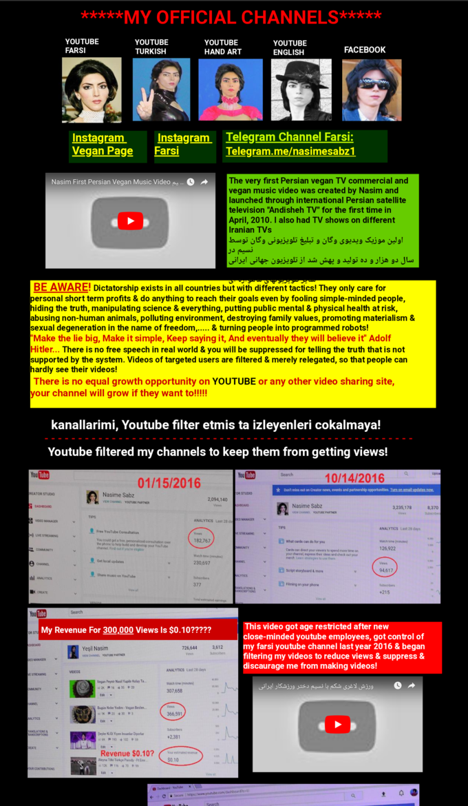 *MY OFFICIAL CHANNELS YOUTUBE FARSI YOUTUBE TURKISH YOUTUBE HAND ART YOUTUBE ENGLISH FACEBOOK Telegram Channel Farsi Telegram.me/nasimesabz1 İnstagram Instagram Vegan Page Farsi The very first Persian vegan TV commercial and vegan music video was created by Nasim and launched through international Persian satellite television "Andisheh TV" for the first time in April, 2010. I also had TV shows on different Iranian TVs Nasim Fir t Persian Vegan Music Video .. O ^+ BE AWARE! Dictatorship exists in all countries but with different tactics! They only care for personal short term profits & do anything to reach their goals even by fooling simple-minded people, hiding the truth, manipulating science & everything, putting public mental & physical health at risk, abusing non-human animals, polluting environment, destroying family values, promoting materialism & sexual degeneration in the name of freedom,.... & turning people into programmed robots! Make the lie big, Make it simple, Keep saying it, And eventually they will believe it" Adolf Hitler... There is no free speech in real world & you will be suppressed for telling the truth that is not supported by the system. Videos of targeted users are filtered & merely relegated, so that people can hardly see their videos! There is no equal growth opportunity on YOUTUBE or any other video sharing site, your channel will grow if they want to!!!!! kanallarimi, Youtube filter etmis ta izleyenleri cokalmaya! Youtube filtered my channels to keep them from getting views! 10/14/2016 You Tube You Search 01/15/2016 k Don't miss out on Creator news, events and partnership opportunities. Nasime Sabz EW CHANNEL YOUTUBE PARTNER EATOR STUDIO OR STUD00 Nasime Sabz EWCHANNEL YOUTUBE PARTNER TIPS VIDED MANACER ANALYTICS Last 28 d EO MANAGER TIPS ANALYTICS Last 28 days Free YouTube Consultation E STREAMING LIVE You could get a frec personalized consultation over the phone to help build and develop your YouTube channel Find out if youre eligible What cards can do for you Watch time ( Cards can direct your viewers to spend iore time on your chaneel espress theit idees and check out your merch Leam strategis to use ther Watch time (minutes) Get local updates 230,697 Script storyboard&more Share music on YouTube i ANALYIcs Flming on your phone ANSLATIONS NSCRIPTIONS Search My Revenue For 300,000 Views Is $0.10????? is video got age restricted after nevw OR S nded youtube employees, got control of FT my farsi youtube channel last year 2016 & began filtering my videos to reduce views & suppress & discaurage me from making videos! Yeşil Nasim EW CHANNEL YOUTUBE PARTNER ANALYTICS Last 28 days VIDEOS E STREAMING Vegan Peyair Nasil Yapilis Kollay Ta Watch time (mnutes) 307,658 nBugin Neler Yedim Vegan Beslen ANSLATIONS&v RANSCRIPTIONS şeyir iG Et Yiyen İnsanlar Diyorlar REATE Revenue $0.10?ou Aleyna Tilki Turkce Parody-Ft Ee 12K芦116 70 恻99 ← @Secure I https://www.youtubecom/dashboard?o.U