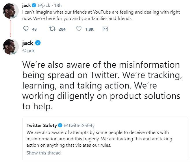 jack @jack 18h I can't imagine what our friends at YouTube are feeling and dealing with right now. We're here for you and your families and friends. 43 t 284 1.8K jack * @jack We're also aware of the misinformatiorn being spread on Twitter. We're tracking, learning, and taking action. We're working diligently on product solutions to help Twitter Safety @TwitterSafety We are also aware of attempts by some people to deceive others with misinformation around this tragedy. We are tracking this and are taking action on anything that violates our rules Show this thread