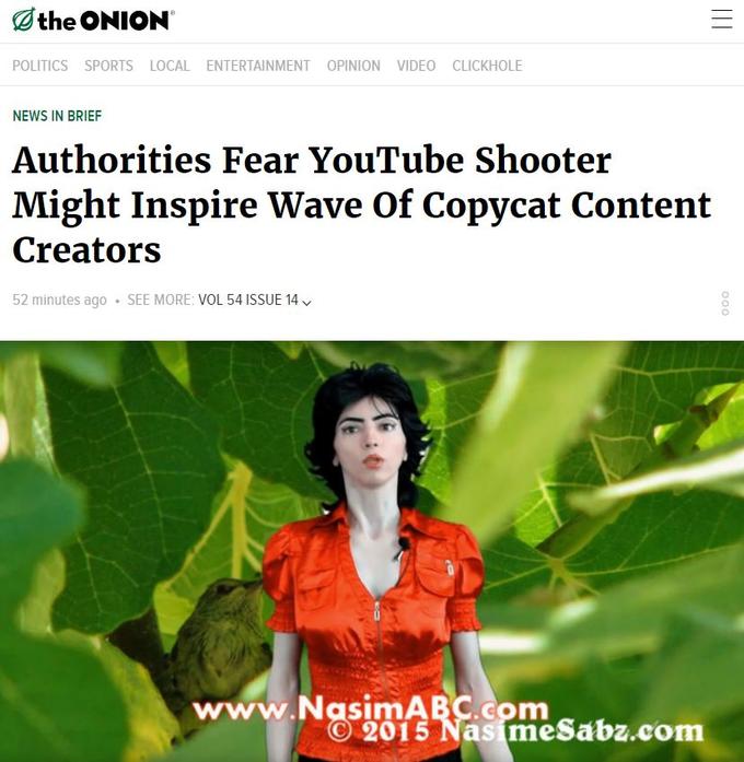 Othe ONION POLITICS SPORTS LOCAL ENTERTAINMENT OPINION VIDEO CLICKHOLE NEWS IN BRIEF Authorities Fear YouTube Shooter Might Inspire Wave Of Copycat Content Creators 52 minutes ago . SEE MORE: VOL 54 ISSUE 14 wwTNasiRY2% somsaba.com © 2015 Nasim esabz.com