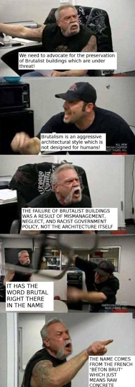 We need to advocate for the preservation of Brutalist buildings which are under threat! Brutalism is an aggressive architectural style which is not designed for humans! ALL NEW THE FAILURE OF BRUTALIST BUILDINGS WAS A RESULT OF MISMANAGEMENT NEGLECT, AND RACIST GOVERNMENT POLICY, NOT THE ARCHITECTURE ITSELF IT HAS THE WORD BRUTAL RIGHT THERE IN THE NAME THE NAME COMES FROM THE FRENCH BETON BRUT" WHICH JUST MEANS RAW CONCRETE