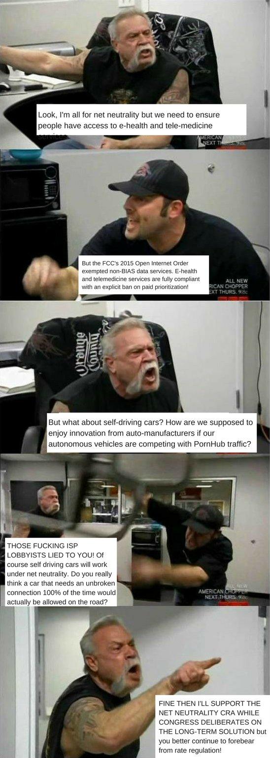 Look, I'm all for net neutrality but we need to ensure people have access to e-health and tele-medicine EXT But the FCC's 2015 Open Internet Order exempted non-BIAS data services. E-health and telemedicine services are fully compliant with an explicit ban on paid prioritization! ALL NEW CAN CHOPPER T THURS. 98 But what about self-driving cars? How are we supposed to enjoy innovation from auto-manufacturers if our autonomous vehicles are competing with PornHub traffic? THOSE F------ ISP LOBBYISTS LIED TO YOU! Of ourse sef driving cars will work under net neutrality. Do you really think a car that needs an unbroken connection 100% of the time would actually be allowed on the road? AMERICAN 100% ofthen: NEXT THURS FINE THEN I'LL SUPPORT THE NET NEUTRALITY CRA WHILE CONGRESS DELIBERATES ON THE LONG-TERM SOLUTION but you better continue to forebear from rate regulation!