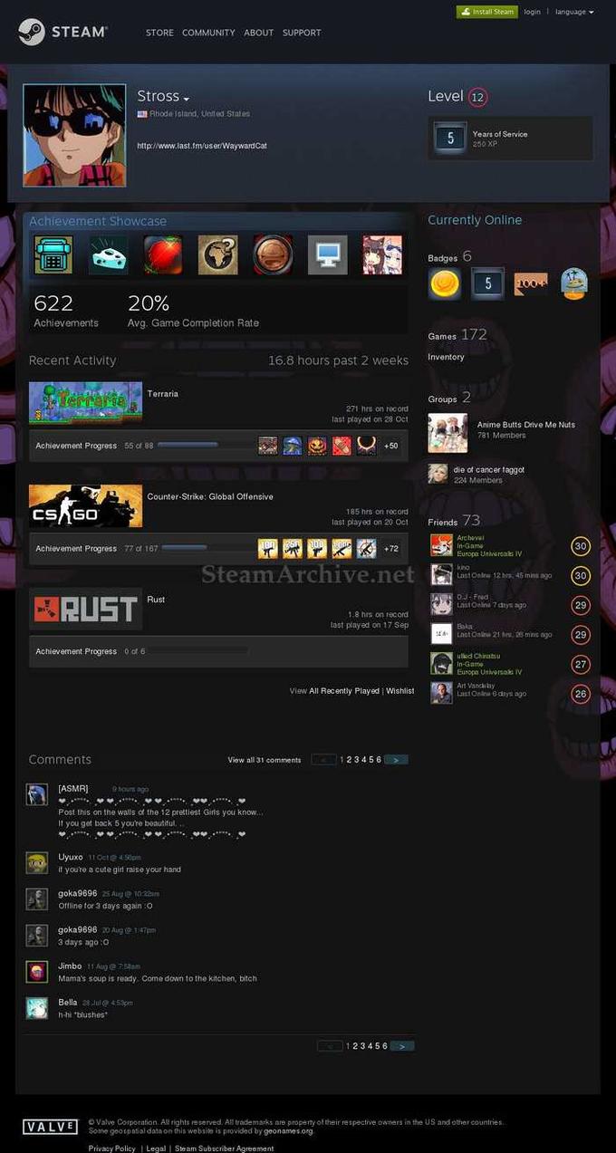 login language STEAM STORE COMMUNITY ABOUT SUPPORT Stross Level (12 Rhode island, United States Years of Service 260 XP http:/www.last.Im/uset/Wayward Cat Achievement Showcase currently Online Badges 20% Avg. Game Completion Rate 622 Achievements Games 172 Recent Activity 16.8 hours past 2 weeks Inventory Terraria Groups 271 hrs on recor last played on 28 Oct Anime Butts Drive Me Nuts 781 Members Achievement Progress 55 of 88 +50 die of cancer taggot 224 Members Counter-Strike: Global Offensive 185 hrs on rocord last played on 20 Oct 73 Friends Arc hovu n-Gama Europa Unhersa IV kino Last Onlns 12hrs 45 mins ogo 30 Achievement Progress 77 of 167 SteamArchive.et30 DJ-Fied Last Onlina 7 chys ago RUSTu 29 18 hes on recond last played on 17 Sep Baka mas ago29 Achievement Progress 6 27 Europa UnNersahs IV Art Vanca by Last Onlinu 8 diys ago View All Recently Played | Wishlist 26 Comments 123456 View nll 31 comments ASMR hou ago Post this on the walls of the 12 prettiest Gins you know If you get back 5 you're beautitul Uyuxo 11O 45p if you'te a cute gil raise your hand goka9696 25 Aue 10:32m Offline tor 3 days again :o goka9696 20 Aug 1 47pm a days ago:o Jimbo 11@53am Mama's soup is ready, Come down to the kitchen, bitch Bella du45m h-hi·blushes. 123456 E Valve Corporation All rights r cerved. All trademasks are propeny of their respective owners in the US nnd other countries Some geotpatial data on this website is providad by geonames org Privady Policy Legal Steam Subscriber Agreement