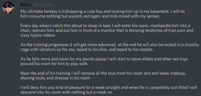 Reiko 09/30/2017 My ultimate fantasy is kidnapping a cute boy and locking him up in my basement. I will let him consume nothing but soylent, estrogen, and milk mixed with my semen. Every day when I catch him about to sleep in bed, I will enter his room, manhandle him into a chair, restrain him, and put him in front of a monitor that is showing terabytes of trap p--- and sissy hypno videos As the training progresses it will get more advanced, at the end he will also be locked in a chastity cage with vibrators up his ass, taped to his d---, and taped to his n------. As he falls more and more for my jewish psyop I will start to leave dildos and other sex toys around his room for him to play with Near the end of his training I will remove all the toys from his room and and leave makeup shaving tools, and dresses in his room. I will deny him any kind of pleasure for a week straight and when he is completely lust filled I will descend into his room with nothing but a mask on