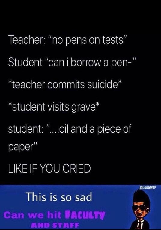 Teacher: "no pens on tests" Student "can i borrow a pen-" teacher commits suicide* "student visits grave* student: "...cil and a piece of paper" LIKE IF YOU CRIED BLORDWTF This is so sad Can we hit FACULTY AND STAFF