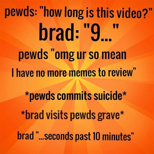 pewds: "how long is this video?" brad: "9 pewds omg ur so mean I have no more memes to review *pewds commits suicide* brad visits pewds grave* brad "...seconds past 10 minutes"