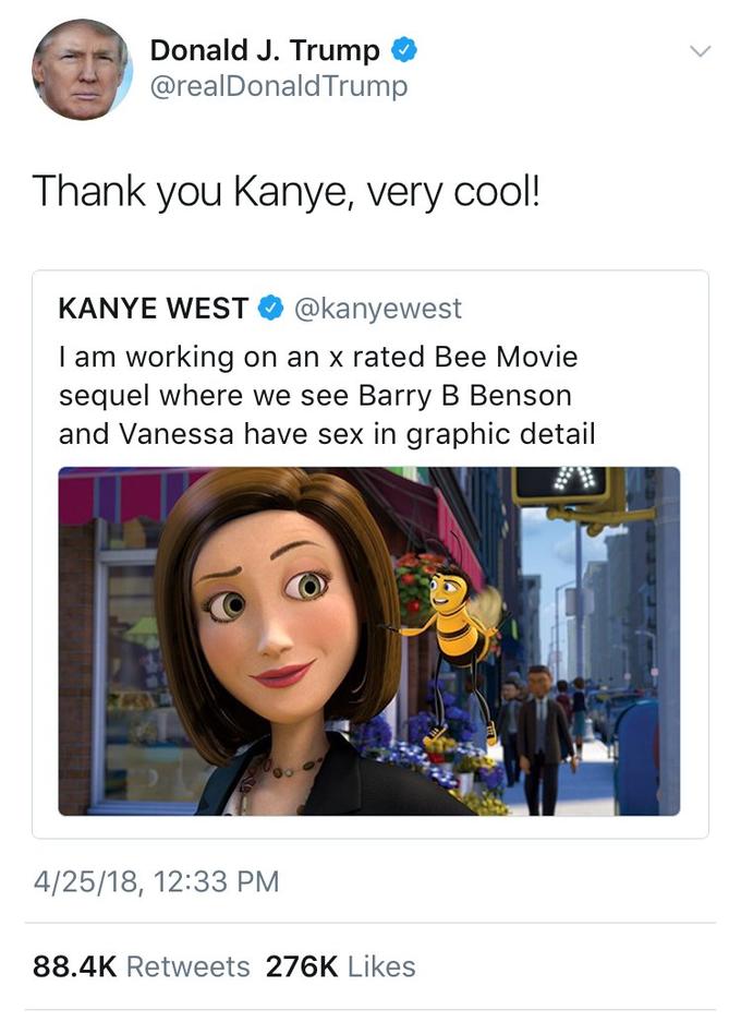 Donald J. Trump @realDonaldTrump Thank you Kanye, very cool KANYE WEST @kanyewest I am working on an x rated Bee Movie sequel where we see Barry B Benson and Vanessa have sex in graphic detail 4/25/18, 12:33 PM 88.4K Retweets 276K Likes