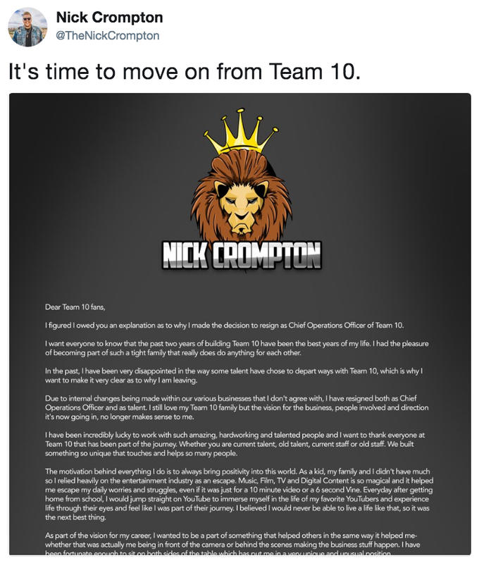 Nick Crompton @TheNickCrompton It's time to move on from Team 10 Dear Team 10 fans, I figured I owed you an explanation as to why I made the decision to resign as Chief Operations Officer of Team 10. I want everyone to know that the past two years of building Team 10 have been the best years of my life. I had the pleasure of becoming part of such a tight family that really does do anything for each other In the past, I have been very disappointed in the way some talent have chose to depart ways with Team 10, which is why want to make it very clear as to why I am leaving. Due to internal changes being made within our various businesses that I don't agree with, I have resigned both as Chief Operations Officer and as talent. I still love my Team 10 family but the vision for the business, people involved and direction it's now going in, no longer makes sense to me. I have been incredibly lucky to work with such amazing, hardworking and talented people and I want to thank everyone at Team 10 that has been part of the journey. Whether you are current talent, old talent, current staff or old staff. We built something so unique that touches and helps so many people. The motivation behind everything I do is to always bring positivity into this world. As a kid, my family and I didn't have much so I relied heavily on the entertainment industry as an escape. Music, Film, TV and Digital Content is so magical and it helped me escape my daily worries and struggles, even if it was just for a 10 minute video or a 6 second Vine. Everyday after getting home from school, I would jump stright on YouTube to immerse myself in the life of my favorite YouTubers and experience life through their eyes and feel like I was part of their journey. I believed I would never be able to live a life like that, so it was the next best thing. As part of the vision for my career, I wanted to be a part of something that helped others in the same way it helped me- whether that was actually me being in front of the camera or behind the scenes making the business stuff happen. I have