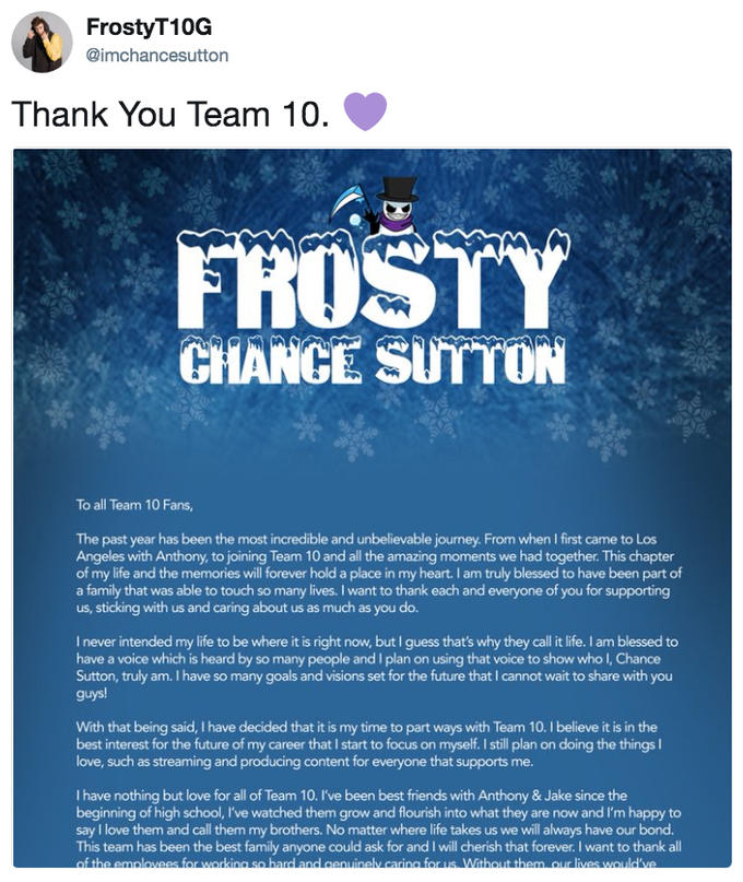 FrostyT10G @imchancesutton Thank You Team 10 FROSTY CHANCE SUTTON To all Team 10 Fans, The past year has been the most incredible and unbelievable journey. From when I first came to Los Angeles with Anthony, to joining Team 10 and all the amazing moments we had together. This chapter of my life and the memories will forever hold a place in my heart. I am truly blessed to have been part of a family that was able to touch so many lives. I want to thank each and everyone of you for supporting us, sticking with us and caring about us as much as you do. I never intended my life to be where it is right now, but I guess that's why they call it life. I am blessed to have a voice which is heard by so many people and I plan on using that voice to show who I, Chance Sutton, truly am. I have so many goals and visions set for the future that I cannot wait to share with you guys! With that being said, I have decided that it is my time to part ways with Team 10. I believe it is in the best interest for the future of my career that I start to focus on myself. I still plan on doing the thingsI love, such as streaming and producing content for everyone that supports me I have nothing but love for all of Team 10. I've been best friends with Anthony & Jake since the beginning of high school, I've watched them grow and flourish into what they are now and I'm happy to say I love them and call them my brothers. No matter where life takes us we will always have our bond. This team has been the best family anyone could ask for and I will cherish that forever. I want to thank all of the emolovees for working so hard and cenuinely caring for us Without them, our lives would've