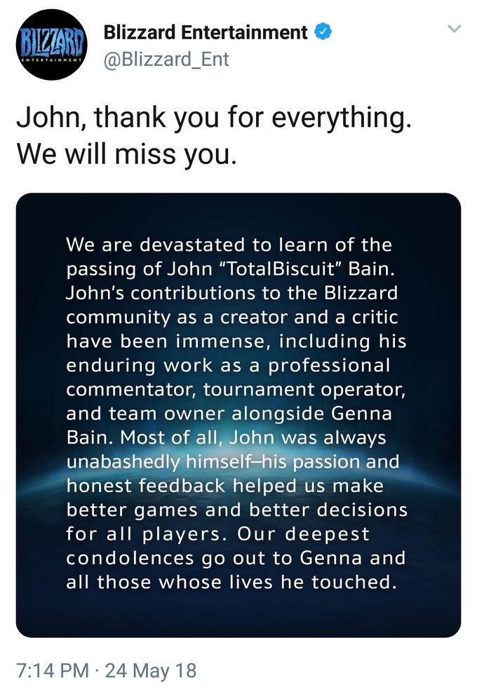 BIZIARY Blizzard Entertainment @Blizzard_Ent ENTERTAINMEN T John, thank you for everything We will miss you. We are devastated to learn of the passing of John "TotalBiscuit" Bain. John's contributions to the Blizzard community as a creator and a critic have been immense, including his enduring work as a professional commentator, tournament operator and team owner alongside Genna Bain. Most of all, John was alwaysS unabashedly himself -his passion and honest feedback helped us make better games and better decisions for all players. Our deepest condolences go out to Genna and all those whose lives he touched 7:14 PM- 24 May 18