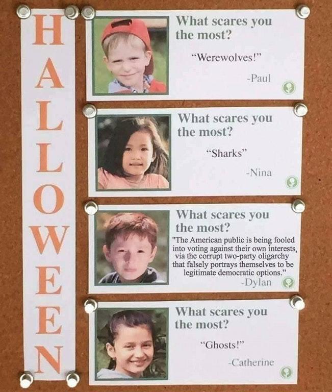 What scares you the most? Werewolves! -Paul What scares you the most? Sharks" Nina What scares you the most? The American public is being fooled into voting against their own interests, via the corrupt two-party oligarchy that falsely portrays themselves to be legitimate democratic options." -Dylan What scares you the most? Ghosts! Catherine