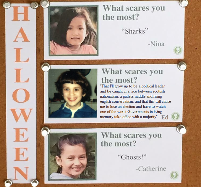 What scares you the most? Sharks -Nina What scares you the most? That I'll grow up to be a political leader and be caught in a vice between scottish nationalism, a gutless middle and rising english conservatism, and that this will cause me to lose an election and have to watch one of the worst Governments in living memory take office with a majority" -Ed What scares you the most? Ghosts! Catherine