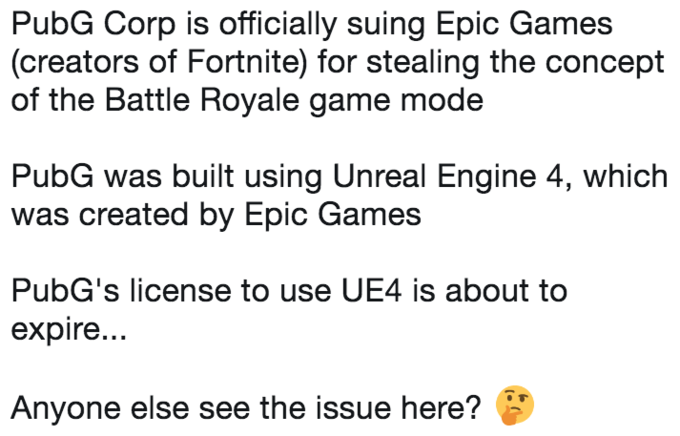 PubG Corp is officially suing Epic Games (creators of Fortnite) for stealing the concept of the Battle Royale game mode PubG PubG Corp is officially suing Epic Games (creators of Fortnite) for stealing the concept of the Battle Royale game mode PubG was built using Unreal Engine 4, which was created by Epic Games PubG's license to use UE4 is about to expire... Anyone else see the issue here?