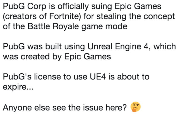 PubG Corp is officially suing Epic Games (creators of Fortnite) for stealing the concept of the Battle Royale game mode PubG was built using Unreal Engine 4, which was created by Epic Games PubG's license to use UE4 is about to expire... Anyone else see the issue here?