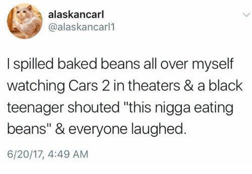 alaskancarl @alaskancarl1 I spilled baked beans all over myself watching Cars 2 in theaters & a black teenager shouted "this n---- eating beans" & everyone laughed 6/20/17, 4:49 AM