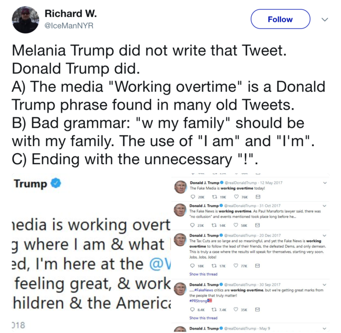 Richard W @lceManNYR Follow Melania Trump did not write that Tweet Donald Trump did A) The media "Working overtime" is a Donal<d Trump phrase found in many old Tweets B) Bad grammar: "w my family" should be with my family. The use of "l am" and "l'm" C) Ending with the unnecessary "!" Trump Donald J. Trump@realDonaldTrump 12 May 2017 The Fake Media is working overtime today! Donald J. Trump@realDonaldTrump 31 Oct 2017 The Fake News is working overtime. As Paul Manaforts lawyer said, there was no collusion" and events mentioned took place long before he... edia is working overt Donald J. Trump@realDonaldTrump 20 Dec 2017 The Tax Cuts are so large and so meaningful, and yet the Fake News is working overtime to follow the lead of their friends, the defeated Dems, and only demean. This is truly a case where the results will speak for themselves, starting very soon. Jobs, Jobs, Jobs! ed, I'm here at the @V feeling great, & workg hildren & the Americ IK 077K Show this thread Donald J. Trump@realDonaldTrump 30 Sep 2017 #FakeNews critics are working overtime, but we're getting great marks from the people that truly matter! #PRStrongE Show this thread 018 Donald J. Trump@realDonaldTrump May 9