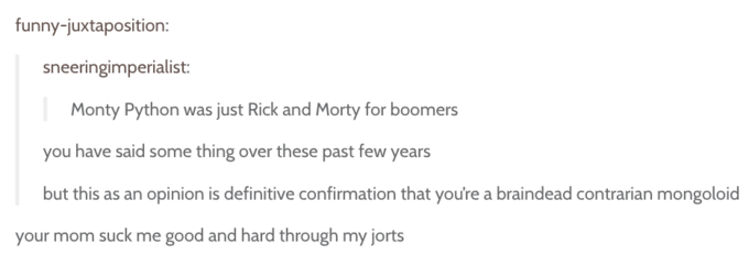 funny-juxtaposition sneeringimperialist: Monty Python was just Rick and Morty for boomers you have said some thing over these past few years but this as an opinion is definitive confirmation that you're a braindead contrarian mongoloid your mom suck me good and hard through my orts