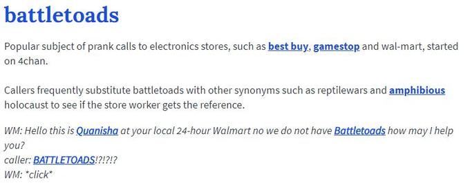 battletoads Popular subject of prank calls to electronics stores, such as best buy, gamestop and wal-mart, started on 4chan. Callers frequently substitute battletoads with other synonyms such as reptilewars and amphibious holocaust to see if the store worker gets the reference WM: Hello this is Quanisha at your local 24-hour Walmart no we do not have Battletoads how may I help you? caller: BATTLETOADS!?!?!? WM: *click*