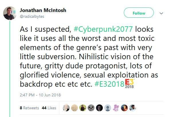 Jonathan Mclntosh @radicalbytes Follow As I suspected, #Cyberpunk2077 looks like it uses all the worst and most toxi elements of the genre's past with very little subversion. Nihilistic vision of the future, gritty dude protagonist, lots of glorified violence, sexual exploitation as backdrop etc etc etc. #E32018 18 2:47 PM - 10 Jun 2018 8 Retweets 44 Likes