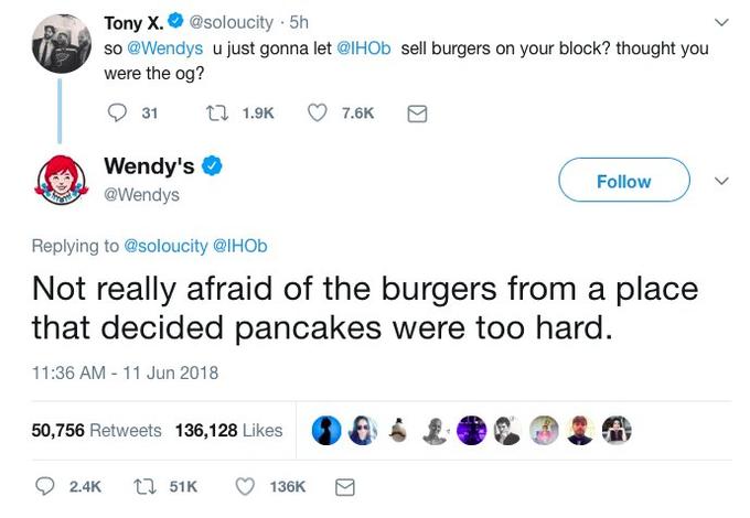 Tony x.@soloucity 5h so @Wendys u just gonna let @lHOb sell burgers on your block? thought you were the og? Wendy's @Wendys Follow Replying to @soloucity @lHOb Not really afraid of the burgers from a place that decided pancakes were too hard 11:36 AM 11 Jun 2018 50,756 Retweets 136,128 Likes D& ● ↓ 2.4K t51K 136K