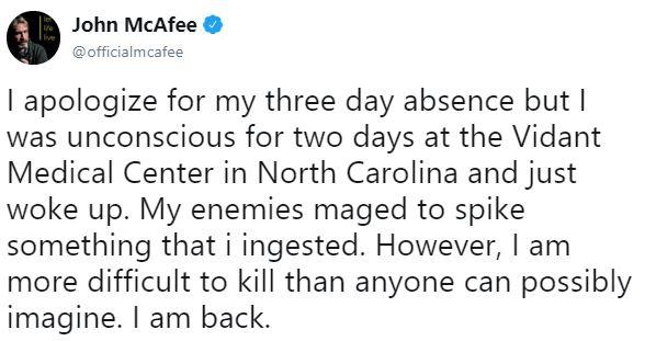 John McAfee @officialmcafee I apologize for my three day absence but l was unconscious for two days at the Vidant Medical Center in North Carolina and just woke up. My enemies maged to spike something that i ingested. However, I am more difficult to kill than anyone can possibly imagine. I am back.